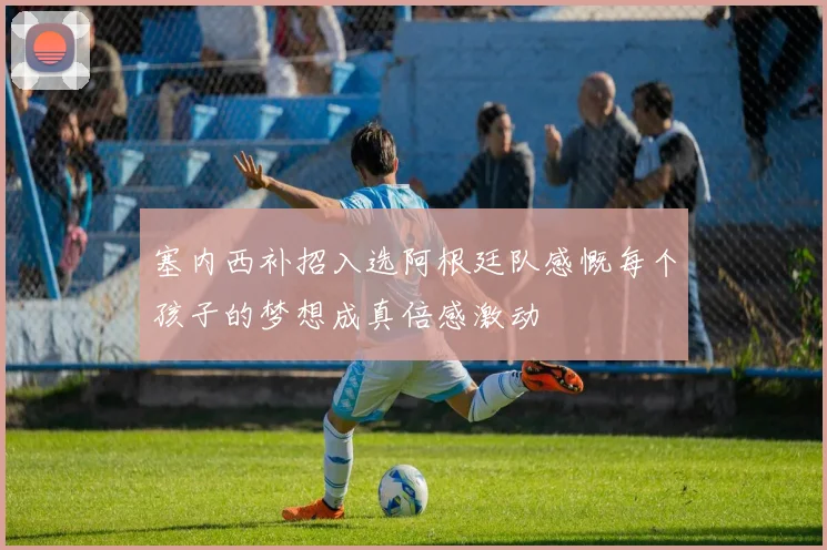 塞内西补招入选阿根廷队感慨每个孩子的梦想成真倍感激动
