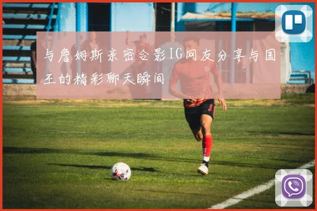 与詹姆斯亲密合影IG网友分享与国王的精彩聊天瞬间