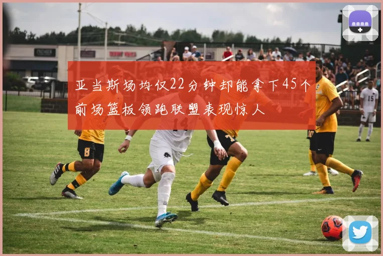 亚当斯场均仅22分钟却能拿下45个前场篮板领跑联盟表现惊人