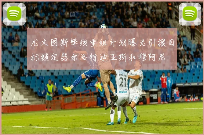 尤文图斯锋线重组计划曝光引援目标锁定瑟尔洛特迪亚斯和穆阿尼