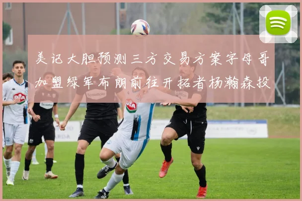 美记大胆预测三方交易方案字母哥加盟绿军布朗前往开拓者杨瀚森投奔雄鹿