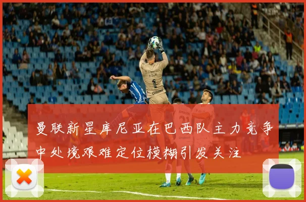 曼联新星库尼亚在巴西队主力竞争中处境艰难定位模糊引发关注