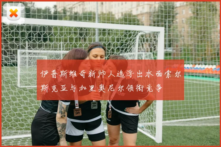 伊普斯维奇新帅人选浮出水面索尔斯克亚与加里奥尼尔领衔竞争