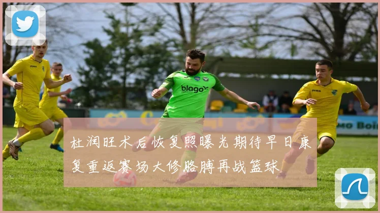 杜润旺术后恢复照曝光期待早日康复重返赛场大修胳膊再战篮球
