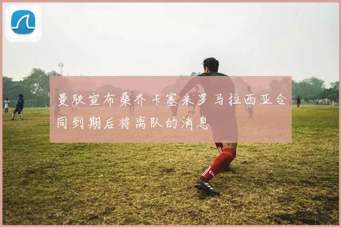 曼联宣布桑乔卡塞米罗马拉西亚合同到期后将离队的消息