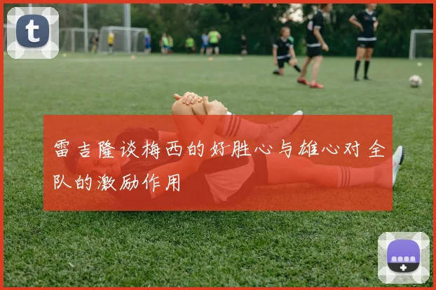雷吉隆谈梅西的好胜心与雄心对全队的激励作用
