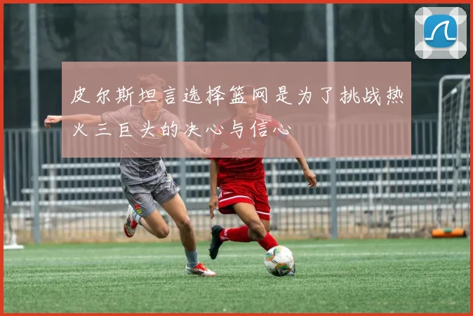 皮尔斯坦言选择篮网是为了挑战热火三巨头的决心与信心