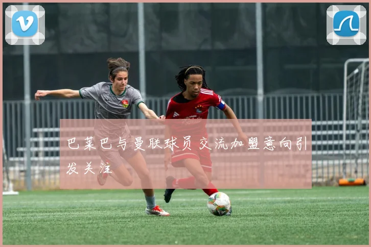巴莱巴与曼联球员交流加盟意向引发关注