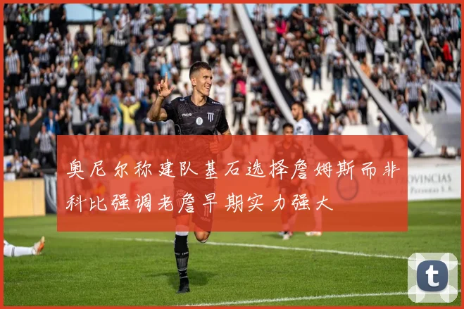 奥尼尔称建队基石选择詹姆斯而非科比强调老詹早期实力强大