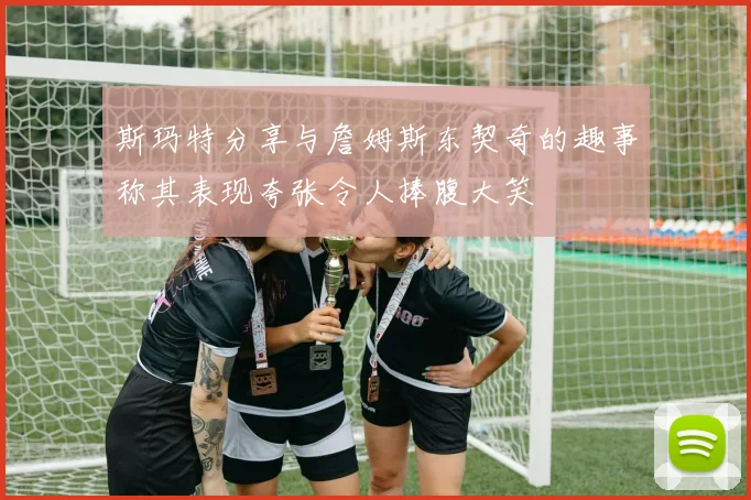 斯玛特分享与詹姆斯东契奇的趣事称其表现夸张令人捧腹大笑