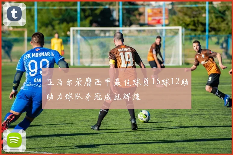亚马尔荣膺西甲最佳球员16球12助助力球队夺冠成就辉煌