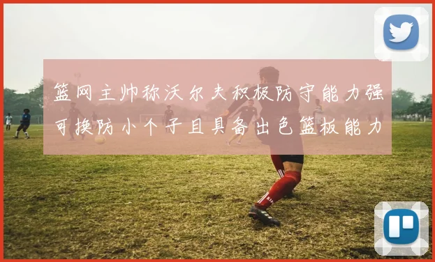 篮网主帅称沃尔夫积极防守能力强可换防小个子且具备出色篮板能力