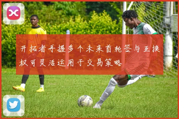 开拓者手握多个未来首轮签与互换权可灵活运用于交易策略