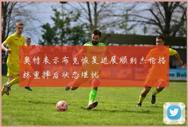 奥特表示布克恢复进展顺利杰伦格林重摔后状态堪忧