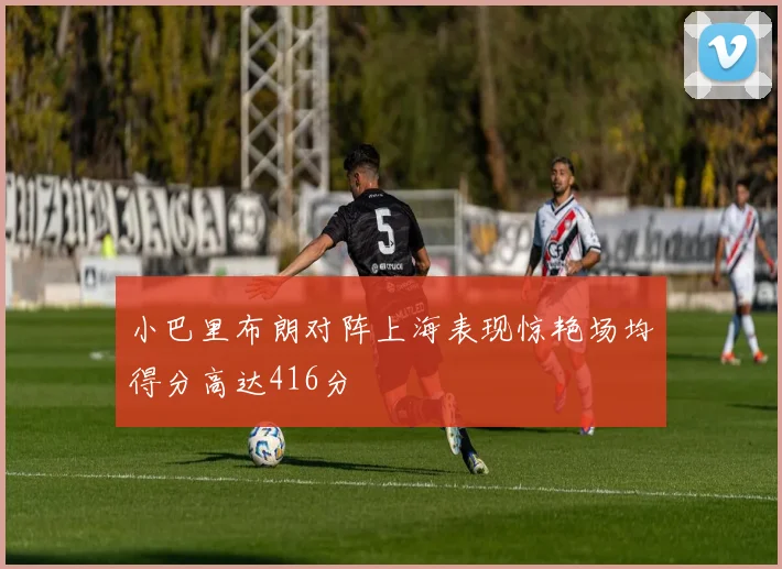 小巴里布朗对阵上海表现惊艳场均得分高达416分