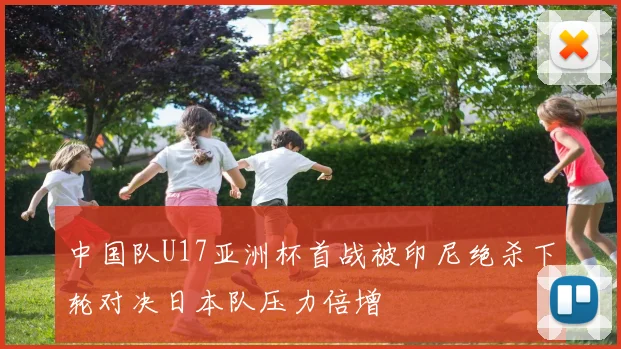 中国队U17亚洲杯首战被印尼绝杀下轮对决日本队压力倍增