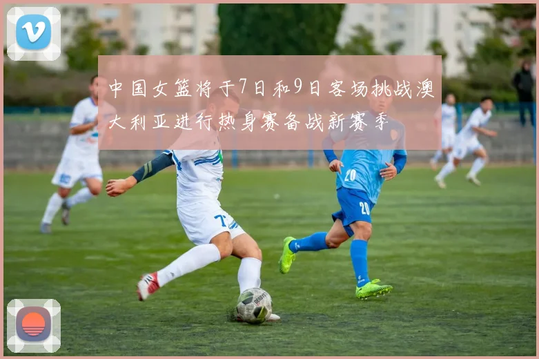 中国女篮将于7日和9日客场挑战澳大利亚进行热身赛备战新赛季